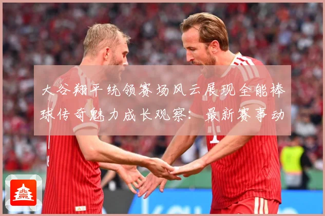 大谷翔平统领赛场风云展现全能棒球传奇魅力成长观察：最新赛事动态与深度分析