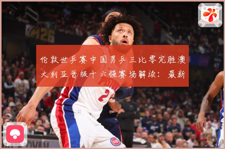 伦敦世乒赛中国男乒三比零完胜澳大利亚晋级十六强赛场解读：最新赛事动态与深度分析