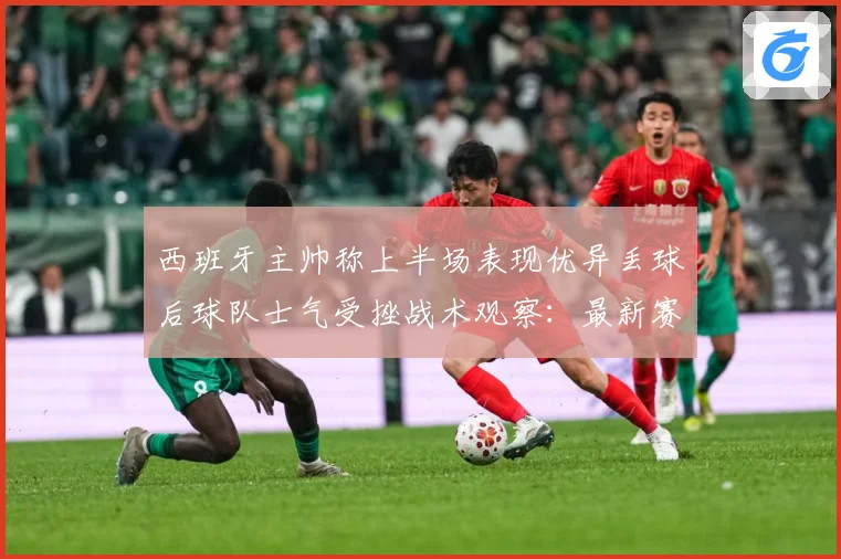 西班牙主帅称上半场表现优异丢球后球队士气受挫战术观察：最新赛事动态与深度分析