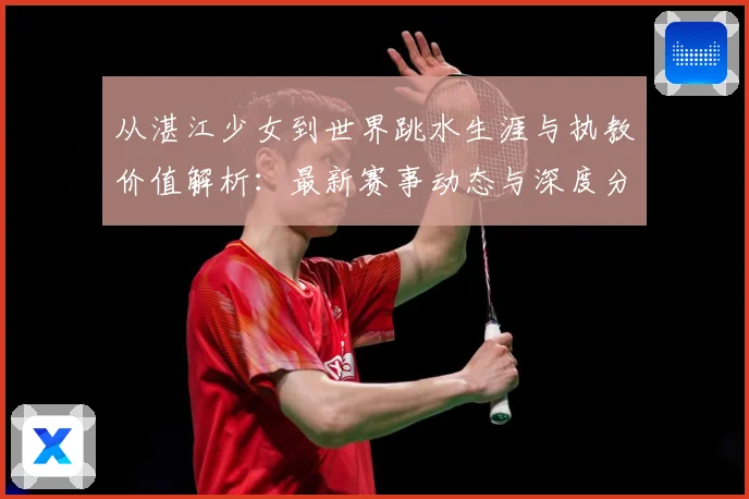 从湛江少女到世界跳水生涯与执教价值解析：最新赛事动态与深度分析
