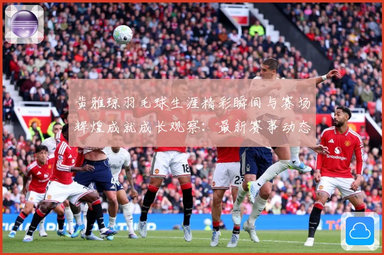 黄雅琼羽毛球生涯精彩瞬间与赛场辉煌成就成长观察：最新赛事动态与深度分析