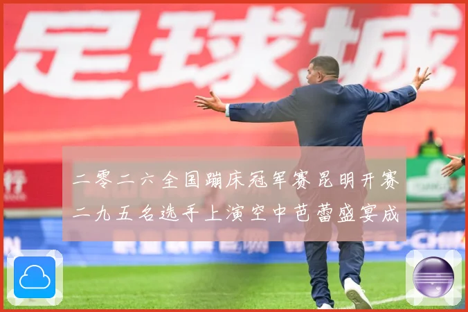 二零二六全国蹦床冠军赛昆明开赛二九五名选手上演空中芭蕾盛宴成长观察：最新赛事动态与深度分析
