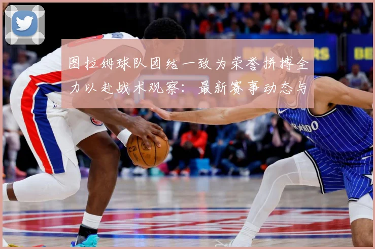 图拉姆球队团结一致为荣誉拼搏全力以赴战术观察：最新赛事动态与深度分析