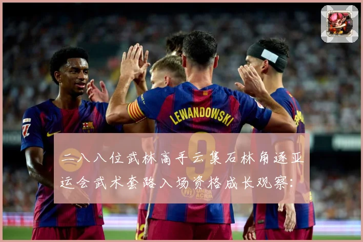 二八八位武林高手云集石林角逐亚运会武术套路入场资格成长观察：最新赛事动态与深度分析
