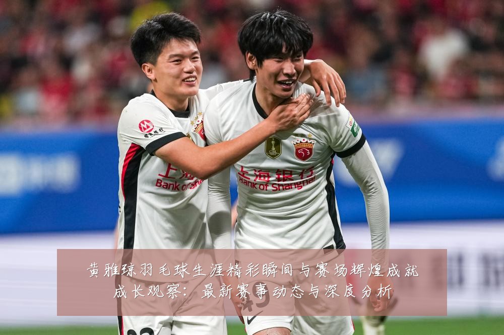 黄雅琼羽毛球生涯精彩瞬间与赛场辉煌成就成长观察:最新赛事动态与深度分析