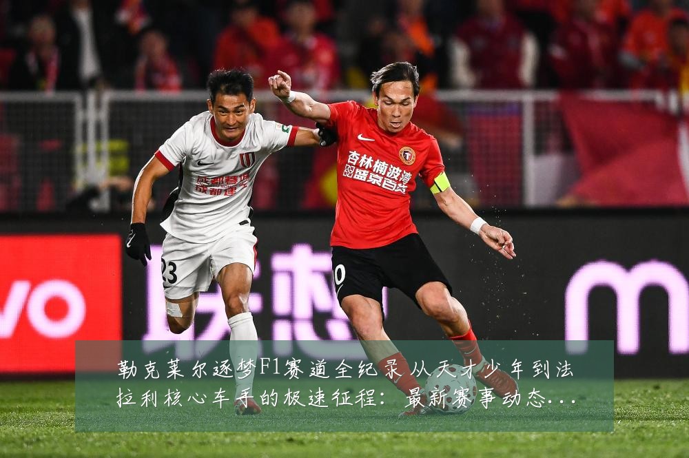 勒克莱尔逐梦F1赛道全纪录 从天才少年到法拉利核心车手的极速征程:最新赛事动态与深度分析