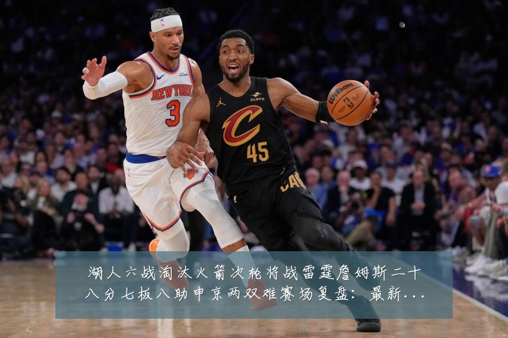 湖人六战淘汰火箭次轮将战雷霆詹姆斯二十八分七板八助申京两双难赛场复盘:最新赛事动态与深度分析