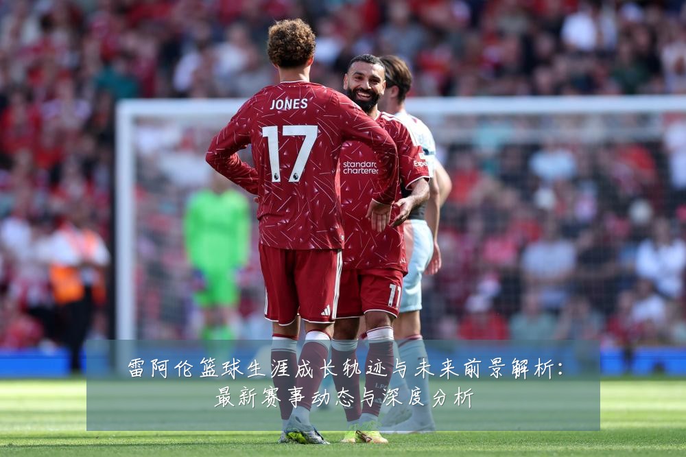 雷阿伦篮球生涯成长轨迹与未来前景解析:最新赛事动态与深度分析